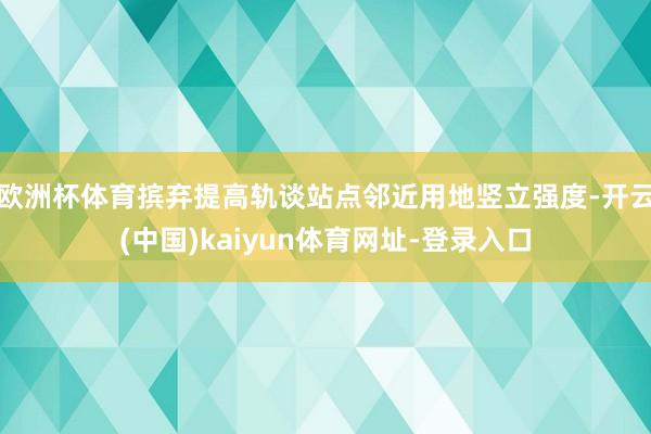 欧洲杯体育摈弃提高轨谈站点邻近用地竖立强度-开云(中国)kaiyun体育网址-登录入口