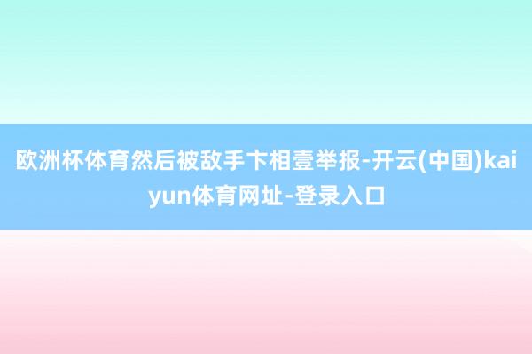 欧洲杯体育然后被敌手卞相壹举报-开云(中国)kaiyun体育网址-登录入口