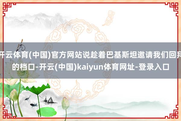 开云体育(中国)官方网站说趁着巴基斯坦邀请我们回拜的档口-开云(中国)kaiyun体育网址-登录入口