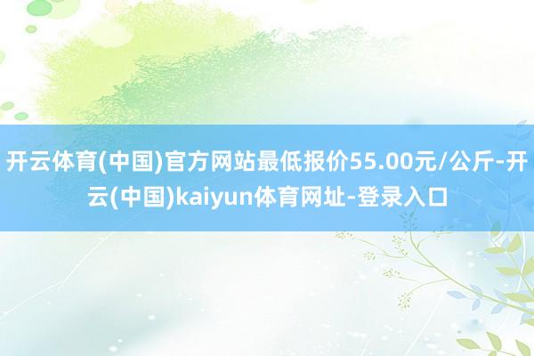 开云体育(中国)官方网站最低报价55.00元/公斤-开云(中国)kaiyun体育网址-登录入口