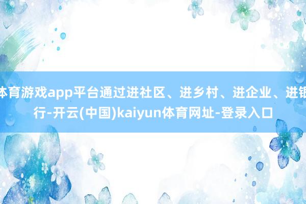体育游戏app平台通过进社区、进乡村、进企业、进银行-开云(中国)kaiyun体育网址-登录入口