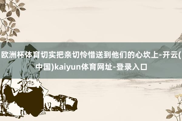 欧洲杯体育切实把亲切怜惜送到他们的心坎上-开云(中国)kaiyun体育网址-登录入口