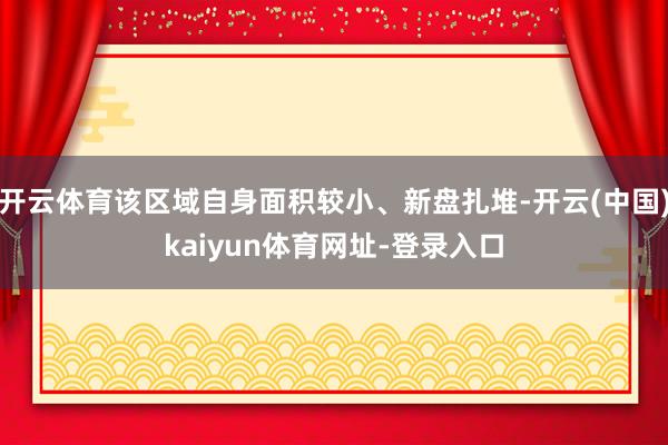 开云体育该区域自身面积较小、新盘扎堆-开云(中国)kaiyun体育网址-登录入口