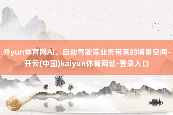 开yun体育网AI、自动驾驶等业务带来的增量空间-开云(中国)kaiyun体育网址-登录入口