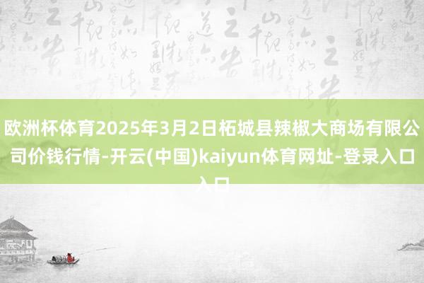 欧洲杯体育2025年3月2日柘城县辣椒大商场有限公司价钱行情-开云(中国)kaiyun体育网址-登录入口