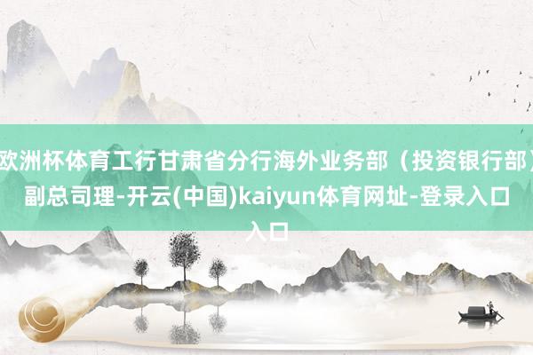 欧洲杯体育工行甘肃省分行海外业务部（投资银行部）副总司理-开云(中国)kaiyun体育网址-登录入口