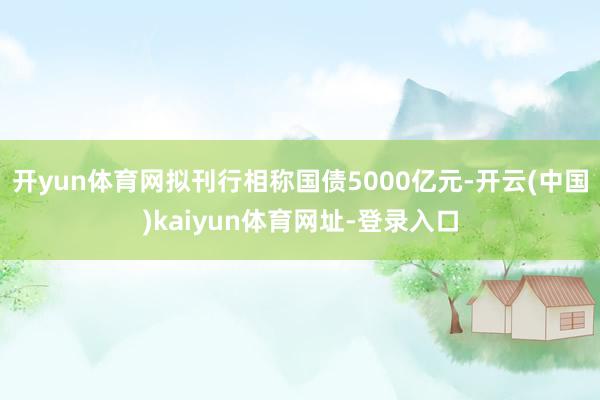 开yun体育网拟刊行相称国债5000亿元-开云(中国)kaiyun体育网址-登录入口