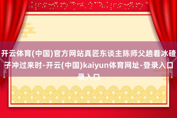 开云体育(中国)官方网站真匠东谈主陈师父趟着冰碴子冲过来时-开云(中国)kaiyun体育网址-登录入口