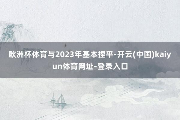 欧洲杯体育与2023年基本捏平-开云(中国)kaiyun体育网址-登录入口