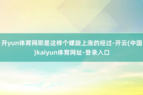 开yun体育网即是这样个螺旋上涨的经过-开云(中国)kaiyun体育网址-登录入口