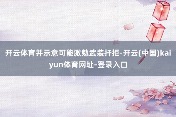开云体育并示意可能激勉武装扞拒-开云(中国)kaiyun体育网址-登录入口