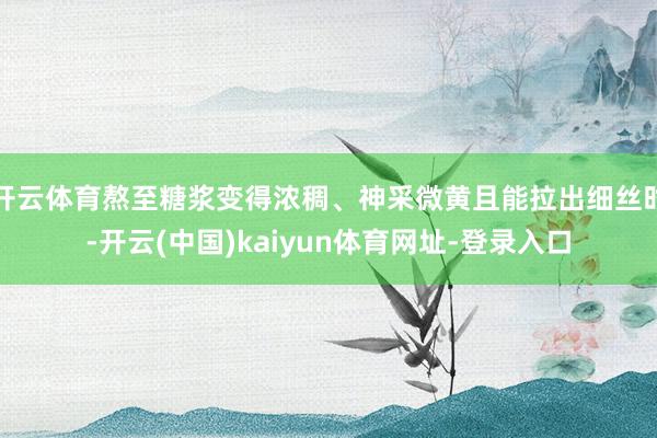 开云体育熬至糖浆变得浓稠、神采微黄且能拉出细丝时-开云(中国)kaiyun体育网址-登录入口