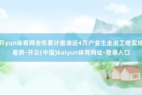 开yun体育网全年累计邀请近4万户业主走进工地实地看房-开云(中国)kaiyun体育网址-登录入口