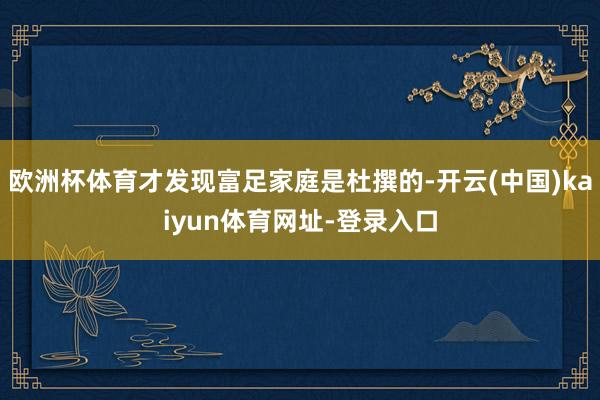 欧洲杯体育才发现富足家庭是杜撰的-开云(中国)kaiyun体育网址-登录入口