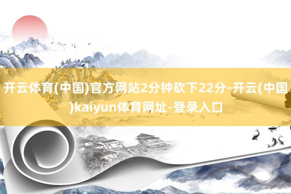 开云体育(中国)官方网站2分钟砍下22分-开云(中国)kaiyun体育网址-登录入口