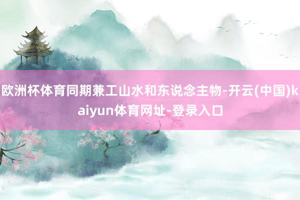 欧洲杯体育同期兼工山水和东说念主物-开云(中国)kaiyun体育网址-登录入口