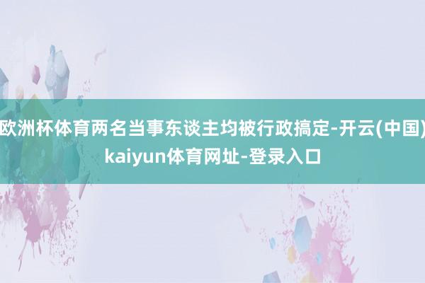 欧洲杯体育两名当事东谈主均被行政搞定-开云(中国)kaiyun体育网址-登录入口