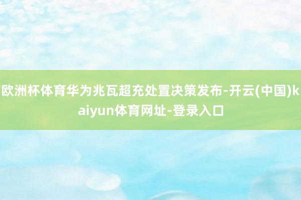 欧洲杯体育华为兆瓦超充处置决策发布-开云(中国)kaiyun体育网址-登录入口