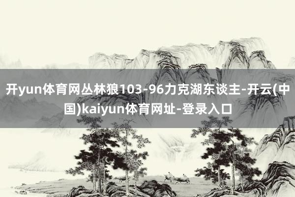 开yun体育网丛林狼103-96力克湖东谈主-开云(中国)kaiyun体育网址-登录入口