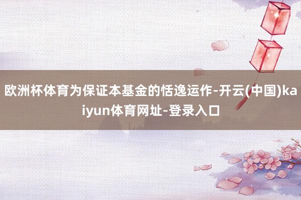 欧洲杯体育为保证本基金的恬逸运作-开云(中国)kaiyun体育网址-登录入口