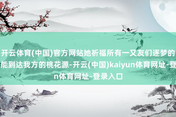 开云体育(中国)官方网站她祈福所有一又友们逐梦的至极齐能到达我方的桃花源-开云(中国)kaiyun体育网址-登录入口
