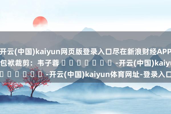 开云(中国)kaiyun网页版登录入口尽在新浪财经APP            						包袱裁剪：韦子蓉 							-开云(中国)kaiyun体育网址-登录入口
