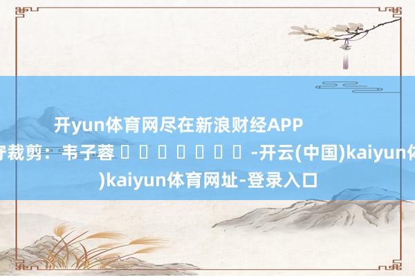 开yun体育网尽在新浪财经APP            						职守裁剪：韦子蓉 							-开云(中国)kaiyun体育网址-登录入口