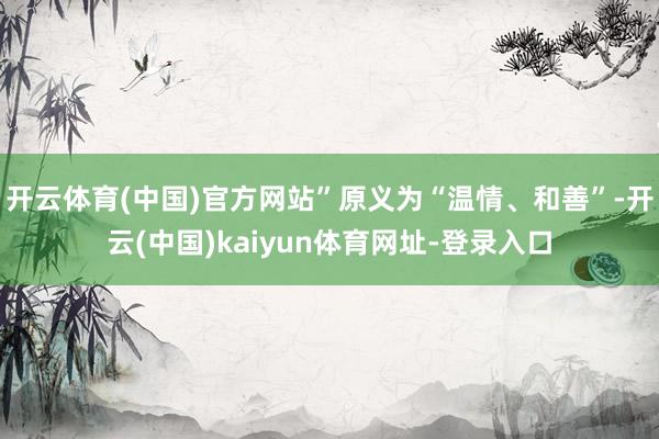 开云体育(中国)官方网站”原义为“温情、和善”-开云(中国)kaiyun体育网址-登录入口