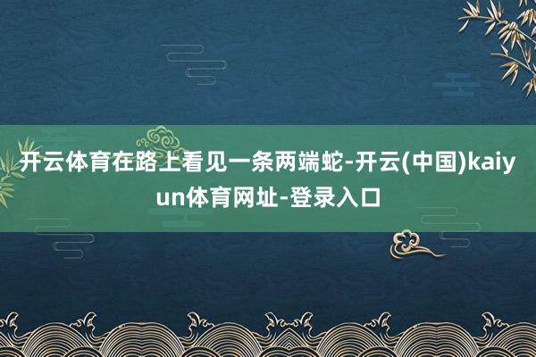 开云体育在路上看见一条两端蛇-开云(中国)kaiyun体育网址-登录入口