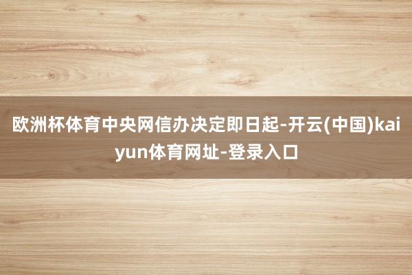 欧洲杯体育中央网信办决定即日起-开云(中国)kaiyun体育网址-登录入口