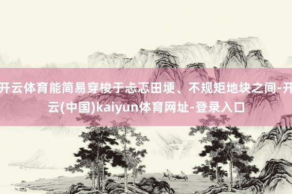 开云体育能简易穿梭于忐忑田埂、不规矩地块之间-开云(中国)kaiyun体育网址-登录入口