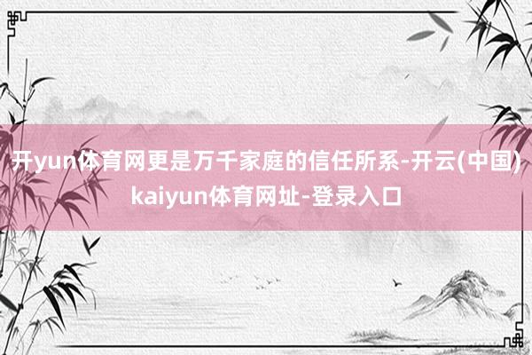 开yun体育网更是万千家庭的信任所系-开云(中国)kaiyun体育网址-登录入口
