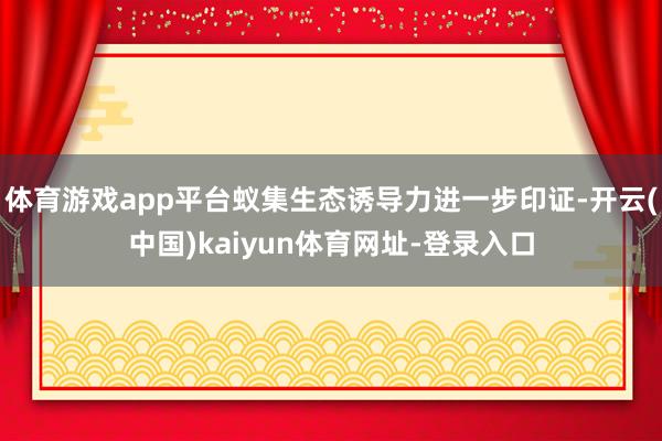 体育游戏app平台蚁集生态诱导力进一步印证-开云(中国)kaiyun体育网址-登录入口