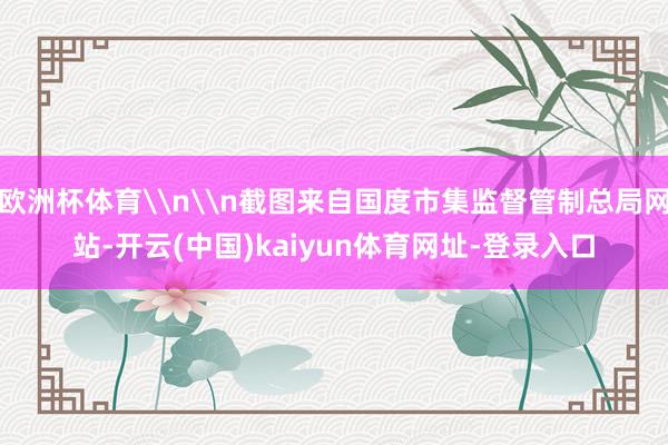欧洲杯体育\n\n截图来自国度市集监督管制总局网站-开云(中国)kaiyun体育网址-登录入口