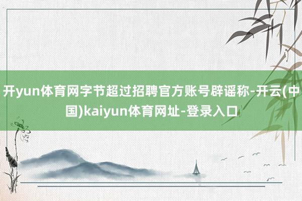 开yun体育网字节超过招聘官方账号辟谣称-开云(中国)kaiyun体育网址-登录入口