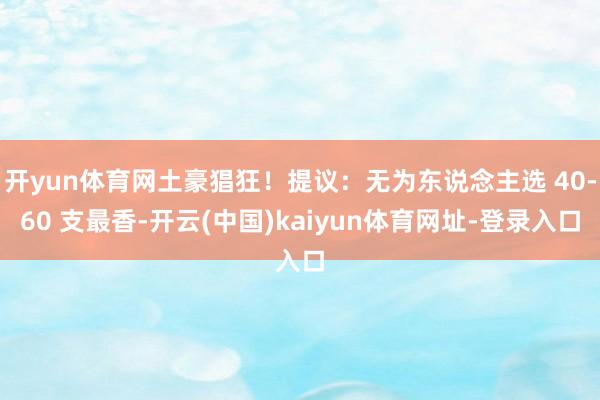 开yun体育网土豪猖狂！提议：无为东说念主选 40-60 支最香-开云(中国)kaiyun体育网址-登录入口