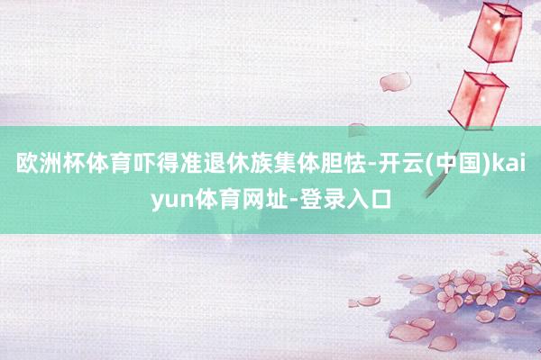 欧洲杯体育吓得准退休族集体胆怯-开云(中国)kaiyun体育网址-登录入口