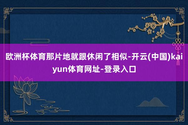 欧洲杯体育那片地就跟休闲了相似-开云(中国)kaiyun体育网址-登录入口