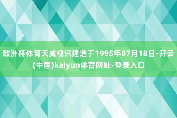欧洲杯体育天威视讯建造于1995年07月18日-开云(中国)kaiyun体育网址-登录入口