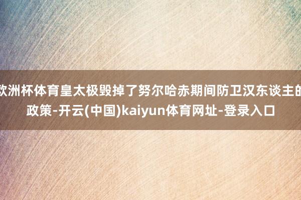欧洲杯体育皇太极毁掉了努尔哈赤期间防卫汉东谈主的政策-开云(中国)kaiyun体育网址-登录入口