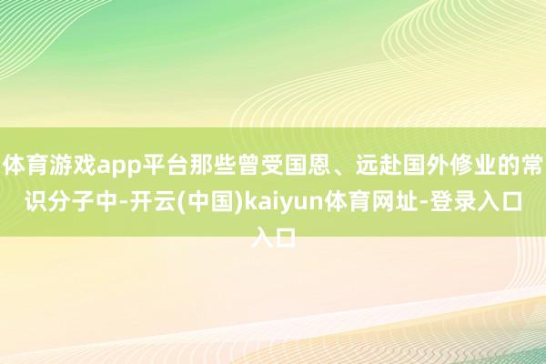 体育游戏app平台那些曾受国恩、远赴国外修业的常识分子中-开云(中国)kaiyun体育网址-登录入口