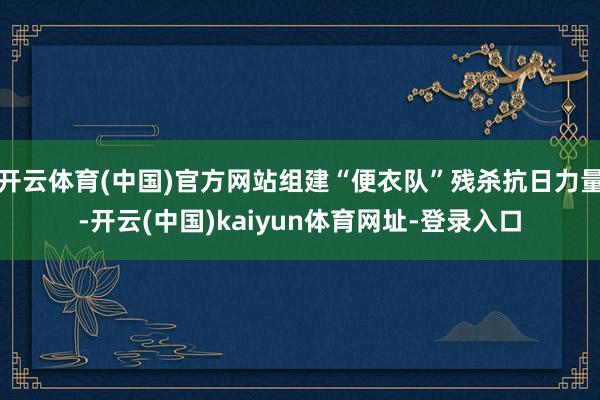 开云体育(中国)官方网站组建“便衣队”残杀抗日力量-开云(中国)kaiyun体育网址-登录入口