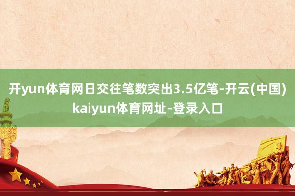 开yun体育网日交往笔数突出3.5亿笔-开云(中国)kaiyun体育网址-登录入口