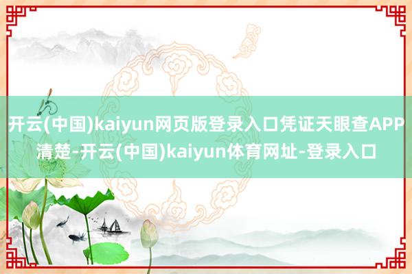 开云(中国)kaiyun网页版登录入口凭证天眼查APP清楚-开云(中国)kaiyun体育网址-登录入口