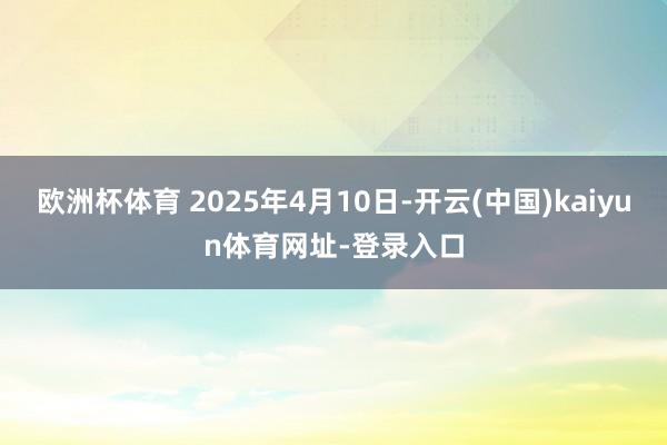 欧洲杯体育 2025年4月10日-开云(中国)kaiyun体育网址-登录入口