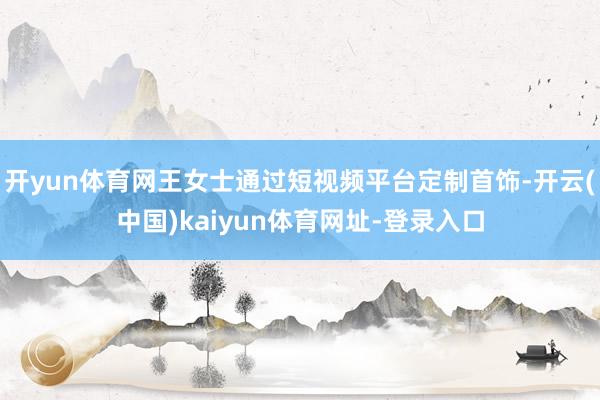 开yun体育网王女士通过短视频平台定制首饰-开云(中国)kaiyun体育网址-登录入口