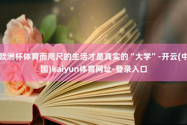 欧洲杯体育而咫尺的生活才是真实的“大学”-开云(中国)kaiyun体育网址-登录入口