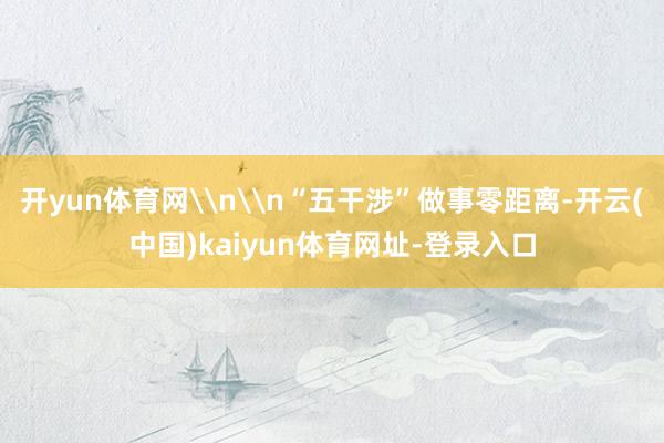 开yun体育网\n\n“五干涉”做事零距离-开云(中国)kaiyun体育网址-登录入口