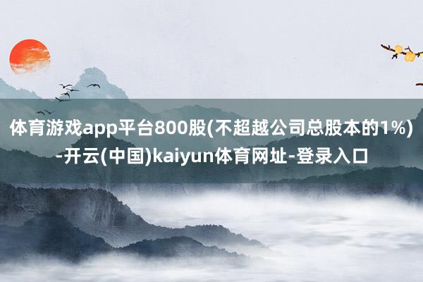 体育游戏app平台800股(不超越公司总股本的1%)-开云(中国)kaiyun体育网址-登录入口