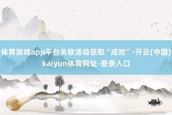体育游戏app平台关联活动获取“成效”-开云(中国)kaiyun体育网址-登录入口